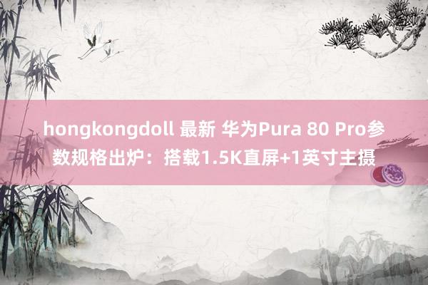 hongkongdoll 最新 华为Pura 80 Pro参数规格出炉：搭载1.5K直屏+1英寸主摄