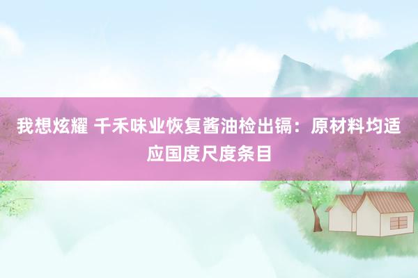 我想炫耀 千禾味业恢复酱油检出镉：原材料均适应国度尺度条目