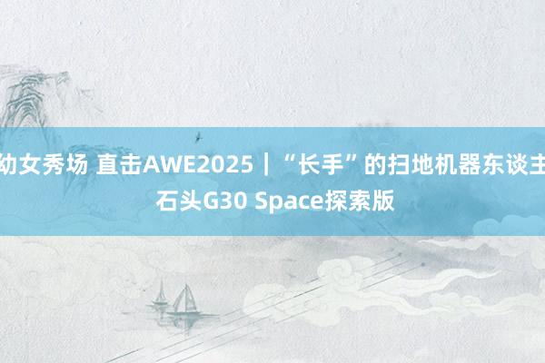 幼女秀场 直击AWE2025｜“长手”的扫地机器东谈主 石头G30 Space探索版