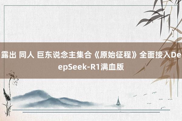 露出 同人 巨东说念主集合《原始征程》全面接入DeepSeek-R1满血版