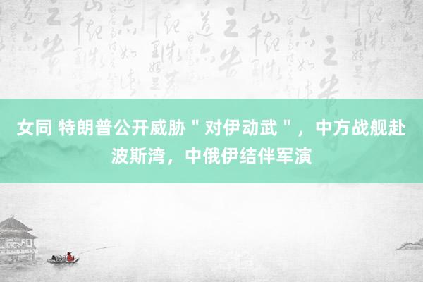 女同 特朗普公开威胁＂对伊动武＂，中方战舰赴波斯湾，中俄伊结伴军演