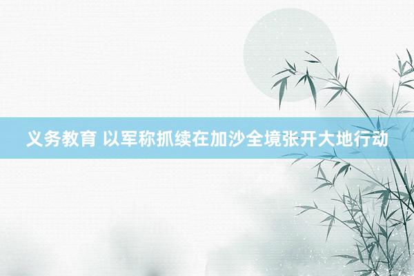 义务教育 以军称抓续在加沙全境张开大地行动