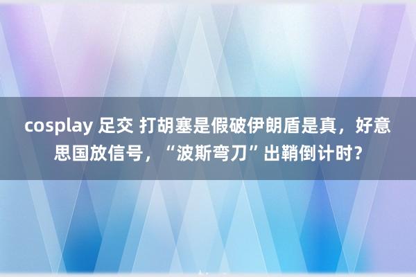 cosplay 足交 打胡塞是假破伊朗盾是真，好意思国放信号，“波斯弯刀”出鞘倒计时？