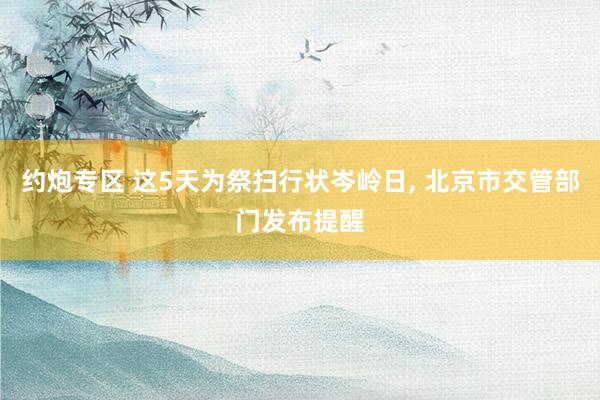 约炮专区 这5天为祭扫行状岑岭日， 北京市交管部门发布提醒