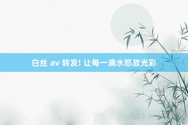 白丝 av 转发! 让每一滴水怒放光彩