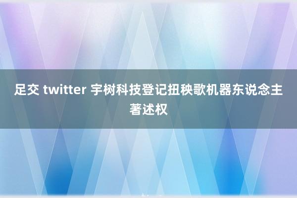 足交 twitter 宇树科技登记扭秧歌机器东说念主著述权