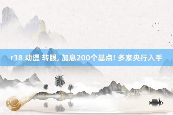 r18 动漫 转眼， 加息200个基点! 多家央行入手