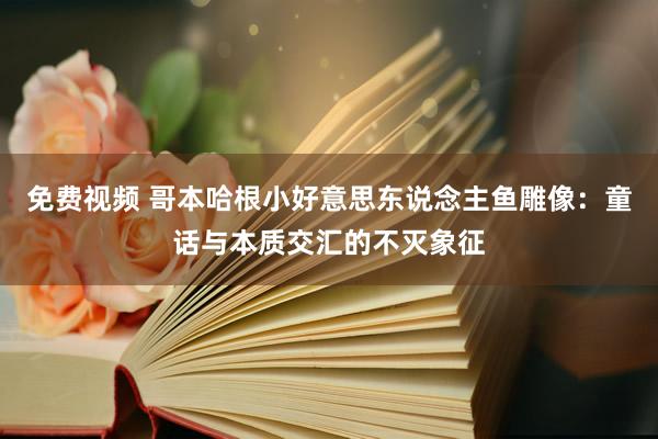 免费视频 哥本哈根小好意思东说念主鱼雕像：童话与本质交汇的不灭象征
