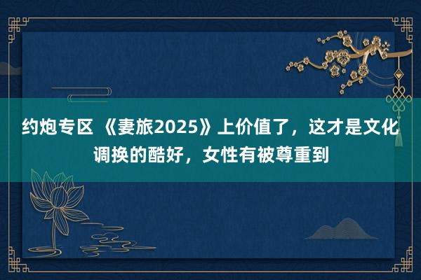 约炮专区 《妻旅2025》上价值了，这才是文化调换的酷好，女性有被尊重到