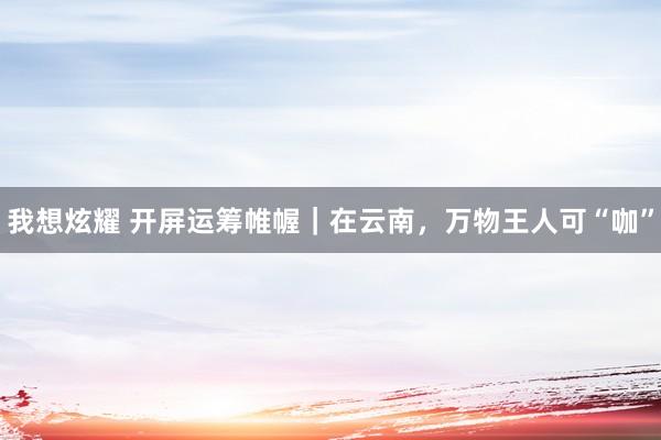 我想炫耀 开屏运筹帷幄｜在云南，万物王人可“咖”