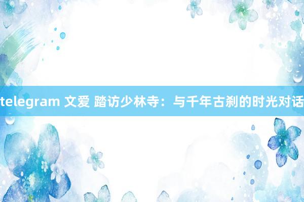 telegram 文爱 踏访少林寺：与千年古刹的时光对话