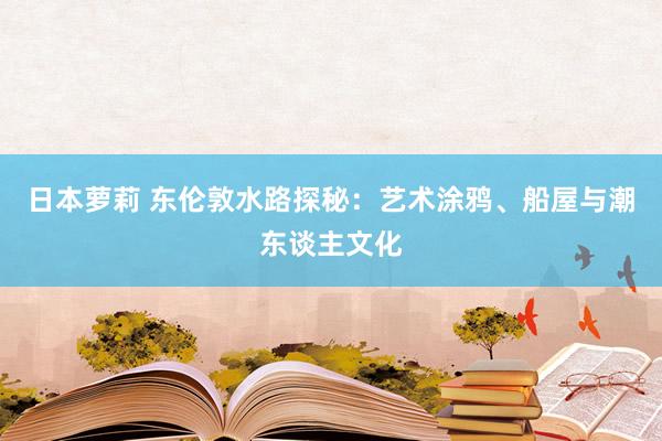 日本萝莉 东伦敦水路探秘：艺术涂鸦、船屋与潮东谈主文化