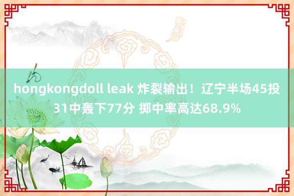 hongkongdoll leak 炸裂输出！辽宁半场45投31中轰下77分 掷中率高达68.9%