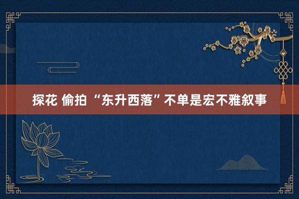 探花 偷拍 “东升西落”不单是宏不雅叙事