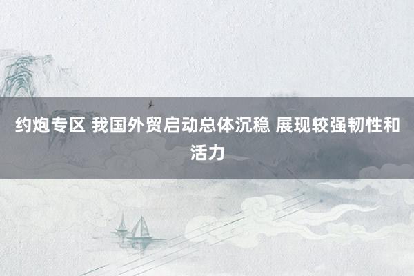 约炮专区 我国外贸启动总体沉稳 展现较强韧性和活力
