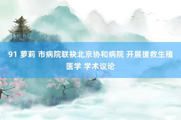91 萝莉 市病院联袂北京协和病院 开展援救生殖医学 学术议论