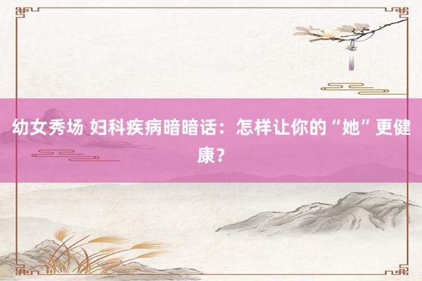 幼女秀场 妇科疾病暗暗话：怎样让你的“她”更健康？