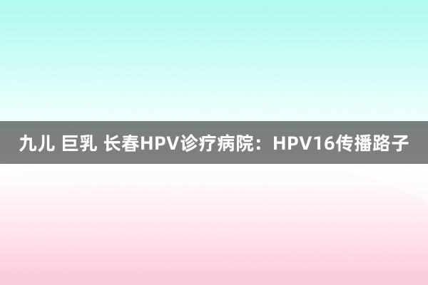 九儿 巨乳 长春HPV诊疗病院：HPV16传播路子