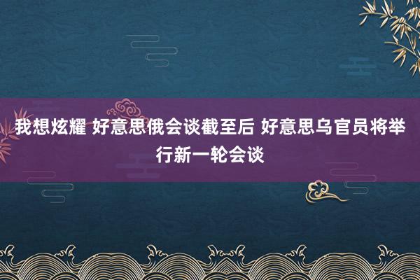 我想炫耀 好意思俄会谈截至后 好意思乌官员将举行新一轮会谈