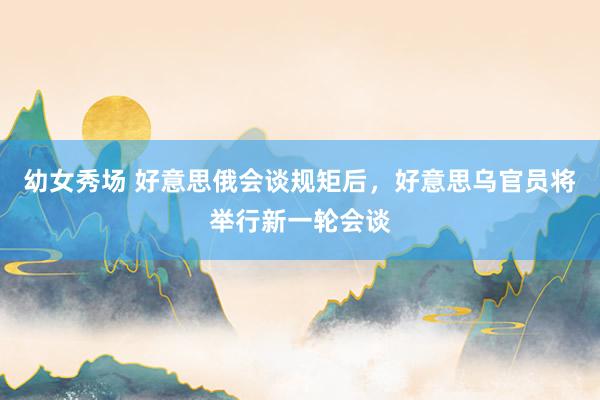 幼女秀场 好意思俄会谈规矩后，好意思乌官员将举行新一轮会谈