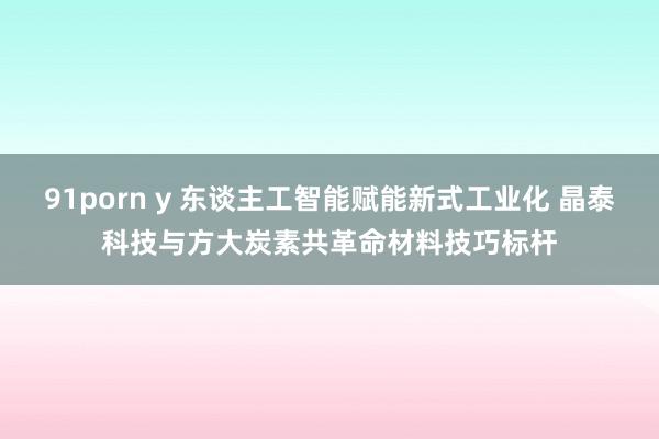 91porn y 东谈主工智能赋能新式工业化 晶泰科技与方大炭素共革命材料技巧标杆