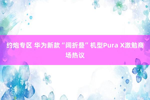 约炮专区 华为新款“阔折叠”机型Pura X激勉商场热议