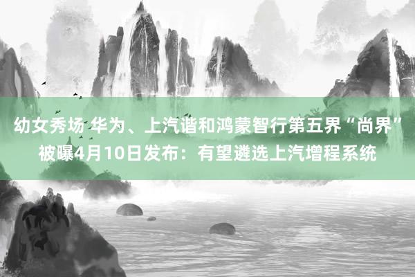 幼女秀场 华为、上汽谐和鸿蒙智行第五界“尚界”被曝4月10日发布：有望遴选上汽增程系统
