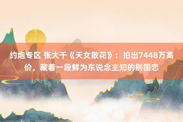 约炮专区 张大千《天女散花》：拍出7448万高价，藏着一段鲜为东说念主知的别国恋