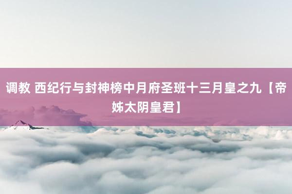 调教 西纪行与封神榜中月府圣班十三月皇之九【帝姊太阴皇君】