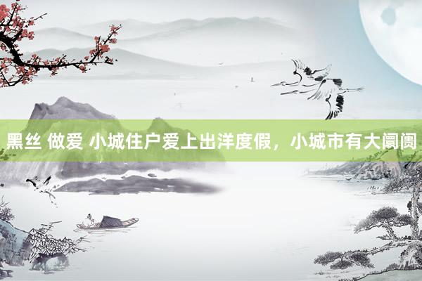 黑丝 做爱 小城住户爱上出洋度假，小城市有大阛阓
