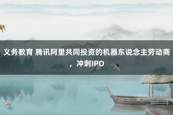 义务教育 腾讯阿里共同投资的机器东说念主劳动商，冲刺IPO