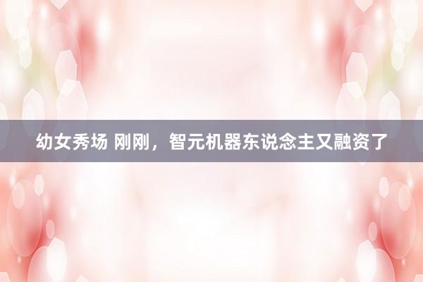 幼女秀场 刚刚，智元机器东说念主又融资了