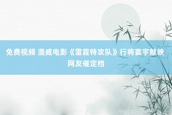 免费视频 漫威电影《雷霆特攻队》行将寰宇献映 网友催定档