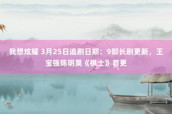 我想炫耀 3月25日追剧日期：9部长剧更新，王宝强陈明昊《棋士》首更