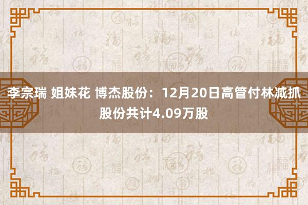 李宗瑞 姐妹花 博杰股份：12月20日高管付林减抓股份共计4.09万股