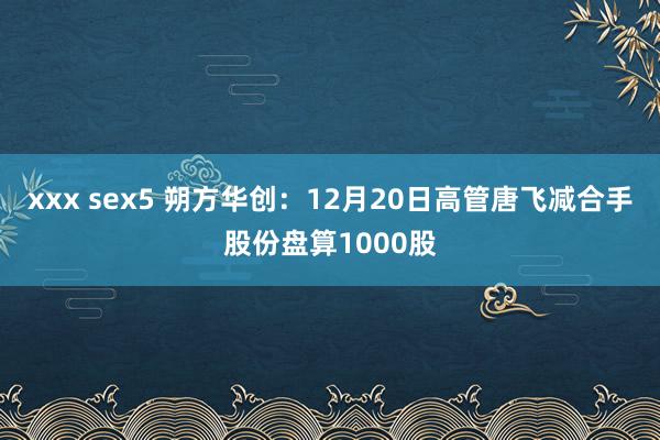 xxx sex5 朔方华创：12月20日高管唐飞减合手股份盘算1000股