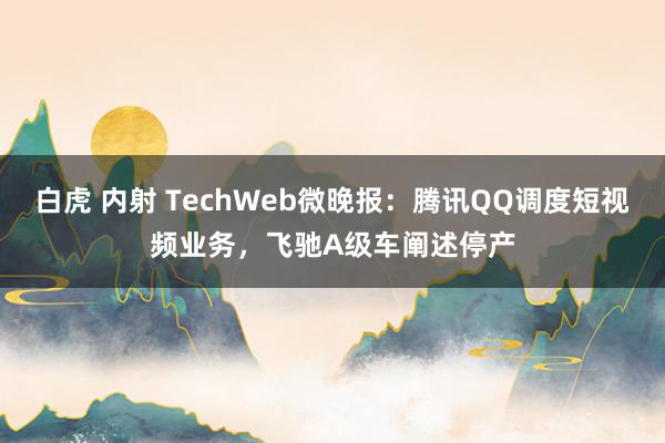 白虎 内射 TechWeb微晚报：腾讯QQ调度短视频业务，飞驰A级车阐述停产