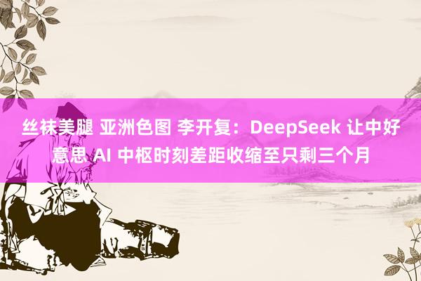 丝袜美腿 亚洲色图 李开复：DeepSeek 让中好意思 AI 中枢时刻差距收缩至只剩三个月