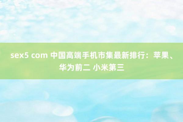 sex5 com 中国高端手机市集最新排行：苹果、华为前二 小米第三