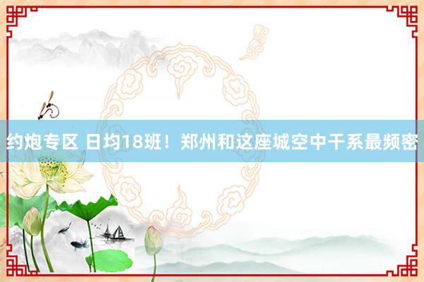 约炮专区 日均18班！郑州和这座城空中干系最频密