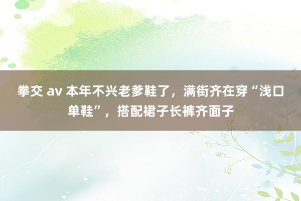 拳交 av 本年不兴老爹鞋了，满街齐在穿“浅口单鞋”，搭配裙子长裤齐面子