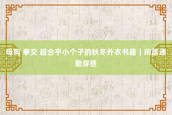 母狗 拳交 超合乎小个子的秋冬外衣书籍｜闲居通勤穿搭