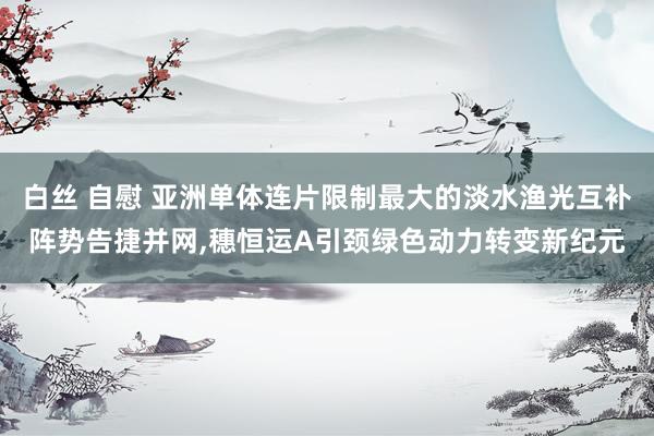 白丝 自慰 亚洲单体连片限制最大的淡水渔光互补阵势告捷并网，穗恒运A引颈绿色动力转变新纪元