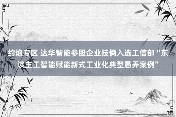 约炮专区 达华智能参股企业技俩入选工信部“东谈主工智能赋能新式工业化典型愚弄案例”