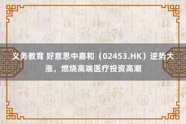 义务教育 好意思中嘉和（02453.HK）逆势大涨，燃烧高端医疗投资高潮