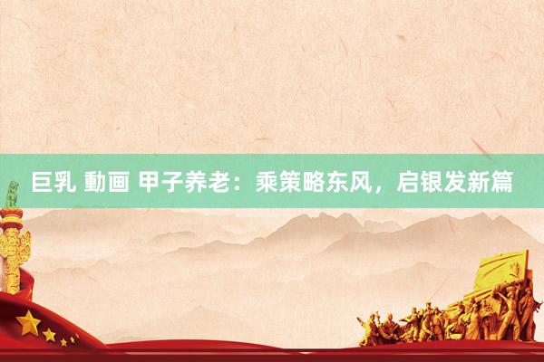 巨乳 動画 甲子养老：乘策略东风，启银发新篇