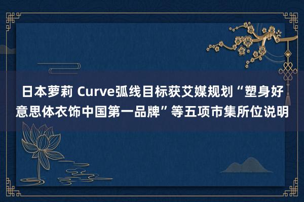 日本萝莉 Curve弧线目标获艾媒规划“塑身好意思体衣饰中国第一品牌”等五项市集所位说明