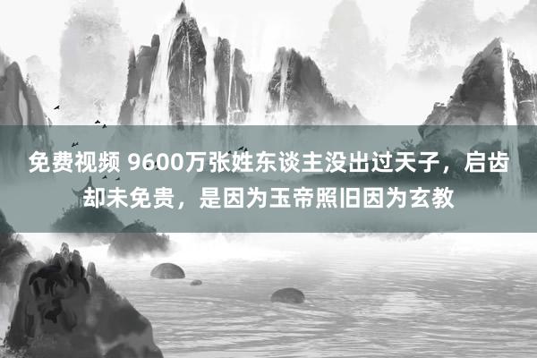 免费视频 9600万张姓东谈主没出过天子，启齿却未免贵，是因为玉帝照旧因为玄教