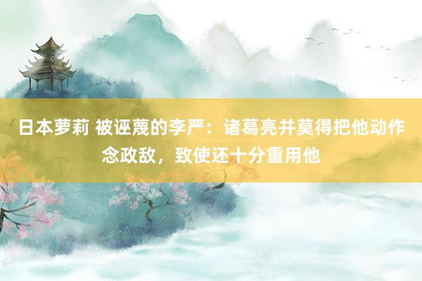 日本萝莉 被诬蔑的李严：诸葛亮并莫得把他动作念政敌，致使还十分重用他
