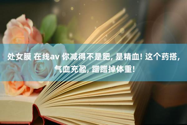 处女膜 在线av 你减得不是肥， 是精血! 这个药搭， 气血充盈， 蹭蹭掉体重!